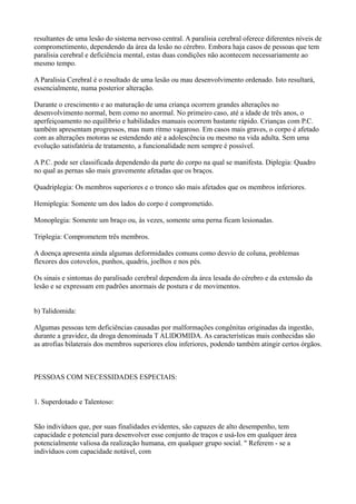 resultantes de uma lesão do sistema nervoso central. A paralisia cerebral oferece diferentes níveis de
comprometimento, dependendo da área da lesão no cérebro. Embora haja casos de pessoas que tem
paralisia cerebral e deficiência mental, estas duas condições não acontecem necessariamente ao
mesmo tempo.
A Paralisia Cerebral é o resultado de uma lesão ou mau desenvolvimento ordenado. Isto resultará,
essencialmente, numa posterior alteração.
Durante o crescimento e ao maturação de uma criança ocorrem grandes alterações no
desenvolvimento normal, bem como no anormal. No primeiro caso, até a idade de três anos, o
aperfeiçoamento no equilíbrio e habilidades manuais ocorrem bastante rápido. Crianças com P.C.
também apresentam progressos, mas num ritmo vagaroso. Em casos mais graves, o corpo é afetado
com as alterações motoras se estendendo até a adolescência ou mesmo na vida adulta. Sem uma
evolução satisfatória de tratamento, a funcionalidade nem sempre é possível.
A P.C. pode ser classificada dependendo da parte do corpo na qual se manifesta. Diplegia: Quadro
no qual as pernas são mais gravemente afetadas que os braços.
Quadriplegia: Os membros superiores e o tronco são mais afetados que os membros inferiores.
Hemiplegia: Somente um dos lados do corpo é comprometido.
Monoplegia: Somente um braço ou, às vezes, somente uma perna ficam lesionadas.
Triplegia: Comprometem três membros.
A doença apresenta ainda algumas deformidades comuns como desvio de coluna, problemas
flexores dos cotovelos, punhos, quadris, joelhos e nos pés.
Os sinais e sintomas do paralisado cerebral dependem da área lesada do cérebro e da extensão da
lesão e se expressam em padrões anormais de postura e de movimentos.
b) Talidomida:
Algumas pessoas tem deficiências causadas por malformações congênitas originadas da ingestão,
durante a gravidez, da droga denominada T ALlDOMIDA. As características mais conhecidas são
as atrofias bilaterais dos membros superiores elou inferiores, podendo também atingir certos órgãos.
PESSOAS COM NECESSIDADES ESPECIAIS:
1. Superdotado e Talentoso:
São indivíduos que, por suas finalidades evidentes, são capazes de alto desempenho, tem
capacidade e potencial para desenvolver esse conjunto de traços e usá-Ios em qualquer área
potencialmente valiosa da realização humana, em qualquer grupo social. " Referem - se a
indivíduos com capacidade notável, com
 