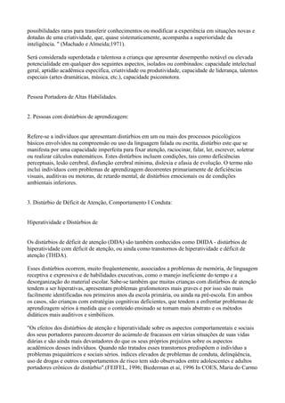 possibilidades raras para transferir conhecimentos ou modificar a experiência em situações novas e
dotadas de uma criatividade, que, quase sistematicamente, acompanha a superioridade da
inteligência. " (Machado e Almeida;1971).
Será considerada superdotada e talentosa a criança que apresentar desempenho notável ou elevada
potencialidade em qualquer dos seguintes aspectos, isolados ou combinados: capacidade intelectual
geral, aptidão acadêmica específica, criatividade ou produtividade, capacidade de liderança, talentos
especiais (artes dramáticas, música, etc.), capacidade psicomotora.
Pessoa Portadora de Altas Habilidades.
2. Pessoas com distúrbios de aprendizagem:
Refere-se a indivíduos que apresentam distúrbios em um ou mais dos processos psicológicos
básicos envolvidos na compreensão ou uso da linguagem falada ou escrita, distúrbio este que se
manifesta por uma capacidade imperfeita para fixar atenção, raciocinar, falar, ler, escrever, soletrar
ou realizar cálculos matemáticos. Estes distúrbios incluem condições, tais como deficiências
perceptuais, lesão cerebral, disfunção cerebral mínima, dislexia e afasia de evolução. O termo não
inclui indivíduos com problemas de aprendizagem decorrentes primariamente de deficiências
visuais, auditivas ou motoras, de retardo mental, de distúrbios emocionais ou de condições
ambientais inferiores.
3. Distúrbio de Déficit de Atenção, Comportamento I Conduta:
Hiperatividade e Distúrbios de
Os distúrbios de déficit de atenção (DDA) são também conhecidos como DHDA - distúrbios de
hiperatividade com déficit de atenção, ou ainda como transtornos de hiperatividade e déficit de
atenção (THDA).
Esses distúrbios ocorrem, muito freqüentemente, associados a problemas de memória, de linguagem
receptiva e expressiva e de habilidades executivas, como o manejo ineficiente do tempo e a
desorganização do material escolar. Sabe-se também que muitas crianças com distúrbios de atenção
tendem a ser hiperativas, apresentam problemas grafomotores mais graves e por isso são mais
facilmente identificadas nos primeiros anos da escola primária, ou ainda na pré-escola. Em ambos
os casos, são crianças com estratégias cognitivas deficientes, que tendem a enfrentar problemas de
aprendizagem sérios à medida que o conteúdo ensinado se tomam mais abstrato e os métodos
didáticos mais auditivos e simbólicos.
"Os efeitos dos distúrbios de atenção e hiperatividade sobre os aspectos comportamentais e sociais
dos seus portadores parecem decorrer do acúmulo de fracassos em várias situações de suas vidas
diárias e são ainda mais devastadores do que os seus próprios prejuízos sobre os aspectos
acadêmicos desses indivíduos. Quando não tratados esses transtornos predispõem o indivíduo a
problemas psiquiátricos e sociais sérios. índices elevados de problemas de conduta, delinqüência,
uso de drogas e outros comportamentos de risco tem sido observados entre adolescentes e adultos
portadores crônicos do distúrbio".(FEIFEL, 1996; Biederman et ai, 1996 In COES, Maria do Carmo
 