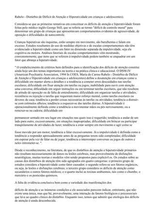 Rabelo - Distúrbio de Déficit de Atenção e Hiperatividade em crianças e adolescentes).
Considera-se que as primeiras tentativas em conceituar os déficits de atenção e hiperatividade foram
feitas pelo médico inglês George Still, que se referiu ao termo "déficit de controle moral" para
denominar um grupo de crianças que apresentavam comportamentos evidentes de agressividade, de
oposição e dificuldades de autocontrole.
Crianças hiperativas são inquietas, estão sempre em movimento, são barulhentas e falam em
excesso. Estudos resultantes do uso de medidas objetivas e de escalas comportamentais não têm
evidenciado a hiperatividade como um fator ou dimensão separada da impulsividade, seja ela
cognitiva ou motora. Análises fatoriais de escalas comportamentais vêm mostrando,
consistentemente, que itens que se referem à impulsividade podem também se enquadrar em um
fator que abranja a hiperatividade.
" O estabelecimento de critérios bem definidos para a identificação dos déficits de atenção constitui
ainda hoje um dos temas importantes na teoria e na prática clínica e educacional. O DSM-IV
(American Psychiatric Association, 1994 In COES, Maria do Carmo Rabelo - Distúrbio de Déficit
de Atenção e Hiperatividade em crianças e adolescentes).define a desatenção em crianças como a
dificuldade em manter alerta a detalhes e a tendência a cometer erros descuidados nas tarefas
escolares; dificuldade em fixar atenção em tarefas ou jogos; inabilidade para ouvir com atenção
uma conversa; dificuldade em seguir instruções ou em terminar tarefas escolares, que não resultem
de atitude de oposição ou de falta de entendimento; dificuldade em organizar tarefas e atividades;
resistência ou rejeição a tarefas que requeiram maior esforço mental, como tarefas escolares ou
deveres de casa; tendência a perder coisas necessárias às tarefas ou atividades; tendência a distrair-
se com estímulos alheios; tendência a esquecer-se das tarefas diárias. A hiperatividade é
operacionalmente definida como a tendência a movimentar mãos ou pés nervosamente, ou a
remexer-se na cadeira; dificuldade em
permanecer sentado em seu lugar em situações nas quais isso é requerido; tendência a andar de um
lado para outro, excessivamente, em situações inapropriadas; dificuldade em brincar ou participar
tranqüilamente de atividades de lazer; tendência a estar sempre em movimento e agir como se
fosse movido por um motor; tendência a falar excessivamente. Já a impulsividade é definida como a
tendência a responder apressadamente antes de as perguntas terem sido completadas; dificuldade
em esperar pela vez de falar ou de jogar; tendência a interromper conversas ou jogos de outros e
neles intrometer-se. ".
Desde o reconhecimento, na literatura, de que os distúrbios de atenção e hiperatividade primários
não resultam necessariamente de danos ou lesões cerebrais, mas provavelmente de disfunções
neurológicas, muitas teorias e modelos vêm sendo propostos para explicá-I os. Os estudos sobre as
causas dos distúrbios de atenção têm sido agrupados em quatro categorias: o primeiro grupo de
estudos considera a hiperatividade como fator causador; o segundo refere-se aos fatores orgânicos,
ou seja, às lesões e disfunções cerebrais; o terceiro grupo considera os déficits de atenção como
secundários a outros fatores médicos; e o quarto inclui as toxinas ambientais, tais como o chumbo, o
mercúrio e os pesticidas químicos.
A falta de evidência conclusiva bem como a variedade das manifestações dos
déficits de atenção e as inúmeras condições a ele associados parecem indicar, entretanto, que não
existe uma única, mas que há, provavelmente, uma interação de fatores biológicos e psicossociais
que leva ao quadro clínico do distúrbio. Enquanto isso, temos que admitir que etiologia dos déficits
de atenção é ainda desconhecida.
 