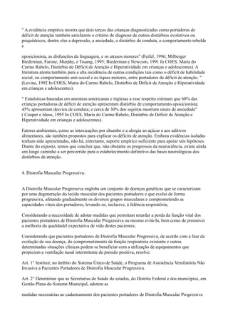 " A evidência empírica mostra que dois terços das crianças diagnosticadas como portadoras de
déficit de atenção também satisfazem o critério de diagnose de outros distúrbios evolutivos ou
psiquiátricos, dentre eles a depressão, a ansiedade, o distúrbio de conduta, o comportamento rebelde
e
oposicionista, as disfunções da linguagem, e os atrasos motores" (Feifel, 1996; Milberger
Biederman, Farone, Murphy, e Tsuang, 1995; Biederman e Newcom, 1991 In COES, Maria do
Carmo Rabelo, Distúrbio de Déficit de Atenção e Hiperatividade em crianças e adolescentes). A
literatura atenta também para a alta incidência de outras condições tais como o déficit de habilidade
social, ou comportamento anti-social e os tiques motores, entre portadores de déficit de atenção. "
(Levine, 1992 In COES, Maria do Carmo Rabelo, Distúrbio de Déficit de Atenção e Hiperatividade
em crianças e adolescentes).
" Estatísticas baseadas em amostras americanas e inglesas a esse respeito estimam que 60% das
crianças portadoras de déficit de atenção apresentam distúrbio de comportamento oposicionista;
45% apresentam desvios de conduta; e cerca de 30% dos sujeitos mostram sinais de ansiedade"
( Cooper e Ideus, 1995 In COES, Maria do Carmo Rabelo, Distúrbio de Déficit de Atenção e
Hiperatividade em crianças e adolescentes).
Fatores ambientais, como as intoxicações por chumbo e a alergia ao açúcar e aos aditivos
alimentares, são também propostos para explicar os déficits de atenção. Embora evidências isoladas
tenham sido apresentadas, não há, entretanto, suporte empírico suficiente para apoiar tais hipóteses.
Diante do exposto, temos que concluir que, não obstante os progressos da neurociência, existe ainda
um longo caminho a ser percorrido para o estabelecimento definitivo das bases neurológicas dos
distúrbios de atenção.
4. Distrofia Muscular Progressiva:
A Distrofia Muscular Progressiva engloba um conjunto de doenças genéticas que se caracterizam
por uma degeneração do tecido muscular dos pacientes portadores e que evolui de forma
progressiva, afetando gradualmente os diversos grupos musculares e comprometendo as
capacidades vitais dos portadores, levando-os, inclusive, à falência respiratória;
Considerando a necessidade de adotar medidas que permitam retardar a perda da função vital dos
pacientes portadores de Distrofia Muscular Progressiva ou mesmo evitá-Ia, bem como de promover
a melhoria da qualidadel expectativa de vida destes pacientes;
Considerando que pacientes portadores de Distrofia Muscular Progressiva, de acordo com a fase da
evolução de sua doença, do comprometimento da função respiratória existente e outras
determinadas situações clínicas podem se beneficiar com a utilização de equipamentos que
propiciem a ventilação nasal intermitente de pressão positiva, resolve:
Art. 1° Instituir, no âmbito do Sistema Único de Saúde, o Programa de Assistência Ventilatória Não
Invasiva a Pacientes Portadores de Distrofia Muscular Progressiva.
Art. 2° Determinar que as Secretarias de Saúde do estados, do Distrito Federal e dos municípios, em
Gestão Plena do Sistema Municipal, adotem as
medidas necessárias ao cadastramento dos pacientes portadores de Distrofia Muscular Progressiva
 