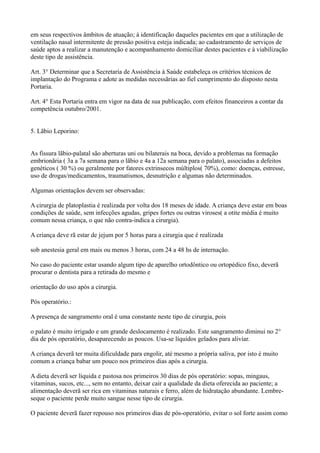 em seus respectivos âmbitos de atuação; à identificação daqueles pacientes em que a utilização de
ventilação nasal intermitente de pressão positiva esteja indicada; ao cadastramento de serviços de
saúde aptos a realizar a manutenção e acompanhamento domiciliar destes pacientes e à viabilização
deste tipo de assistência.
Art. 3° Determinar que a Secretaria de Assistência à Saúde estabeleça os critérios técnicos de
implantação do Programa e adote as medidas necessãrias ao fiel cumprimento do disposto nesta
Portaria.
Art. 4° Esta Portaria entra em vigor na data de sua publicação, com efeitos financeiros a contar da
competência outubro/2001.
5. Lãbio Leporino:
As fissura lãbio-palatal são aberturas uni ou bilaterais na boca, devido a problemas na formação
embrionãria ( 3a a 7a semana para o lãbio e 4a a 12a semana para o palato), associadas a defeitos
genéticos ( 30 %) ou geralmente por fatores extrinsecos múltiplos( 70%), como: doenças, estresse,
uso de drogas/medicamentos, traumatismos, desnutrição e algumas não determinados.
Algumas orientaçãos devem ser observadas:
A cirurgia de platoplastia é realizada por volta dos 18 meses de idade. A criança deve estar em boas
condições de saúde, sem infecções agudas, gripes fortes ou outras viroses( a otite média é muito
comum nessa criança, o que não contra-indica a cirurgia).
A criança deve rã estar de jejum por 5 horas para a cirurgia que é realizada
sob anestesia geral em mais ou menos 3 horas, com 24 a 48 hs de internação.
No caso do paciente estar usando algum tipo de aparelho ortodôntico ou ortopédico fixo, deverã
procurar o dentista para a retirada do mesmo e
orientação do uso após a cirurgia.
Pós operatório.:
A presença de sangramento oral é uma constante neste tipo de cirurgia, pois
o palato é muito irrigado e um grande deslocamento é realizado. Este sangramento diminui no 2°
dia de pós operatório, desaparecendo as poucos. Usa-se líquidos gelados para aliviar.
A criança deverã ter muita dificuldade para engolir, até mesmo a própria saliva, por isto é muito
comum a criança babar um pouco nos primeiros dias após a cirurgia.
A dieta deverã ser líquida e pastosa nos primeiros 30 dias de pós operatório: sopas, mingaus,
vitaminas, sucos, etc..., sem no entanto, deixar cair a qualidade da dieta oferecida ao paciente; a
alimentação deverã ser rica em vitaminas naturais e ferro, além de hidratação abundante. Lembre-
seque o paciente perde muito sangue nesse tipo de cirurgia.
O paciente deverã fazer repouso nos primeiros dias de pós-operatório, evitar o sol forte assim como
 
