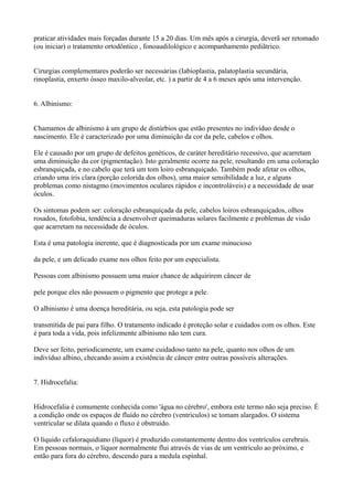 praticar atividades mais forçadas durante 15 a 20 dias. Um mês após a cirurgia, deverã ser retomado
(ou iniciar) o tratamento ortodôntico , fonoaudilológico e acompanhamento pediãtrico.
Cirurgias complementares poderão ser necessárias (Iabioplastia, palatoplastia secundária,
rinoplastia, enxerto ósseo maxilo-alveolar, etc. ) a partir de 4 a 6 meses após uma intervenção.
6. Albinismo:
Chamamos de albinismo à um grupo de distúrbios que estão presentes no indivíduo desde o
nascimento. Ele é caracterizado por uma diminuição da cor da pele, cabelos e olhos.
Ele é causado por um grupo de defeitos genéticos, de caráter hereditário recessivo, que acarretam
uma diminuição da cor (pigmentação). Isto geralmente ocorre na pele, resultando em uma coloração
esbranquiçada, e no cabelo que terá um tom loiro esbranquiçado. Também pode afetar os olhos,
criando uma íris clara (porção colorida dos olhos), uma maior sensibilidade a luz, e alguns
problemas como nistagmo (movimentos oculares rápidos e incontroláveis) e a necessidade de usar
óculos.
Os sintomas podem ser: coloração esbranquiçada da pele, cabelos loiros esbranquiçados, olhos
rosados, fotofobia, tendência a desenvolver queimaduras solares facilmente e problemas de visão
que acarretam na necessidade de óculos.
Esta é uma patologia inerente, que é diagnosticada por um exame minucioso
da pele, e um delicado exame nos olhos feito por um especialista.
Pessoas com albinismo possuem uma maior chance de adquirirem câncer de
pele porque eles não possuem o pigmento que protege a pele.
O albinismo é uma doença hereditária, ou seja, esta patologia pode ser
transmitida de pai para filho. O tratamento indicado é proteção solar e cuidados com os olhos. Este
é para toda a vida, pois infelizmente albinismo não tem cura.
Deve ser feito, periodicamente, um exame cuidadoso tanto na pele, quanto nos olhos de um
indivíduo albino, checando assim a existência de câncer entre outras possíveis alterações.
7. Hidrocefalia:
Hidrocefalia é comumente conhecida como 'água no cérebro', embora este termo não seja preciso. É
a condição onde os espaços de fluído no cérebro (ventriculos) se tomam alargados. O sistema
ventricular se dilata quando o fluxo é obstruído.
O líquido cefaloraquidiano (líquor) é produzido constantemente dentro dos ventrículos cerebrais.
Em pessoas normais, o líquor normalmente flui através de vias de um ventriculo ao próximo, e
então para fora do cérebro, descendo para a medula espinhal.
 