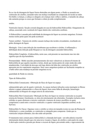 Se as vias de drenagem do líquor forem obstruídas em algum ponto, o fluído se acumula nos
ventriculos do cérebro, causando neles um inchaço resultando na compressão do tecido ao redor.
Em bebês e crianças, a cabeça se alargará; em crianças mais velhas e adultos, o tamanho da cabeça
não aumenta porque os ossos que formam o crânio já estão completamente
unidos.
Ventriculos laterais. Secção coronal alargada em caso de hidrocefalia Hidrocefalia: Alargamento da
cabeça, associado com o acúmulo de Líquor dentro dos ventriculos cerebrais.
A Hidrocefalia é causada pela inabilidade de drenagem do líquor na corrente sanguínea. Existem
muitas razões pelas quais isto pode acontecer:
Tumor cerebral - Tumores do cérebro causam inchaço dos tecidos circundantes, resultando em
pobre drenagem do líquor.
Meningite - Esta é uma infecção das membranas que recobrem o cérebro. A inflamação e
debridação desta infecção pode bloquear as vias de drenagem causando hidrocefalia.
Hidrocefalia Congênita- A hidrocefalia, neste caso, está presente no nascimento mas isto não
significa que ela seja hereditária.
Prematuridade - Bebês nascidos prematuramente são mais vulneráveis ao desenvolvimento de
hidrocefalia do que aqueles nascidos a termo, desde que muitas partes do corpo ainda não estão
amadurecidas. A atividade da área que está logo abaixo da linha dos ventriculos no cérebro
apresenta um rico suprimento sanguíneo. Seus vasos sanguíneos podem ser facilmente rompidos se
o bebê sofrer uma mudança na pressão sanguínea ou na
quantidade de fluído no sistema.
Tipos de Hidrocefalia:
Hidrocefalia Comunicante - Obstrução do fluxo do líquor no espaço
subaracnóide após sair do quarto ventriculo. As causas incluem infecções como meningite (a fibrose
obstrui o espaço subaracnóide e o fluxo do líquor), bem como falha de absorção, hemorragia
subaracnóide ou bloqueio do sangue através de aneurismas.
Hidrocefalia Não-Comunicante- Obstrução do fluxo do líquor no sistema ventricular ou na parte
externa do foramen. Geralmente, os sítios de estreitamento são obstruídos. Exemplos incluem cistos
colóides os quais obstruem o terceiro ventriculo e tumores do tronco encefálico os quais
comprimem o canal entre o terceiro ventrículo e o quarto ventriculo (Aqueduto cerebral, ou de
Sylvius).
Hidrocefalia Ex-Vacuo: Algumas vezes o cérebro se retrai em tamanho (como no caso da Doença de
Alzheimer), e, como resultado, os ventrículos se alargarão para compensar. Ainda que os
ventriculos estejam dilatados, eles não estão sob pressão.
O tratamento mais comum para a hidrocefalia é a chamada derivação - um tubo plástico inserido
inteiramente dentro da pele que cria uma nova via para o líquor, do cérebro a outra parte do corpo.
A derivação controla a pressão por drenar o excesso de líquor, prevenindo então, o agravamento da
 