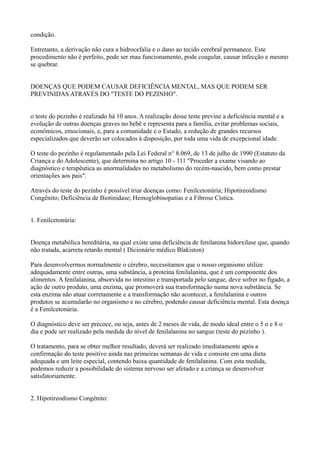 condição.
Entretanto, a derivação não cura a hidrocefalia e o dano ao tecido cerebral permanece. Este
procedimento não é perfeito, pode ser mau funcionamento, pode coagular, causar infecção e mesmo
se quebrar.
DOENÇAS QUE PODEM CAUSAR DEFICIÊNCIA MENTAL, MAS QUE PODEM SER
PREVINIDAS ATRAVÉS DO "TESTE DO PEZINHO".
o teste do pezinho é realizado há 10 anos. A realização desse teste previne a deficiência mental e a
evolução de outras doenças graves no bebê e representa para a família, evitar problemas sociais,
econômicos, emocionais, e, para a comunidade e o Estado, a redução de grandes recursos
especializados que deverão ser colocados à disposição, por toda uma vida de excepcional idade.
O teste do pezinho é regulamentado pela Lei Federal n° 8.069, de 13 de julho de 1990 (Estatuto da
Criança e do Adolescente), que determina no artigo 10 - 111 "Proceder a exame visando ao
diagnóstico e terapêutica as anormalidades no metabolismo do recém-nascido, bem como prestar
orientações aos pais".
Através do teste do pezinho é possível triar doenças como: Fenilcetonúria; Hipotireoidismo
Congênito; Deficiência de Biotinidase; Hemoglobinopatias e a Fibrose Cística.
1. Fenilcetonúria:
Doença metabólica hereditária, na qual existe uma deficiência de fenilanina hidorxilase que, quando
não tratada, acarreta retardo mental ( Dicionário médico Blakiston)
Para desenvolvermos normalmente o cérebro, necessitamos que o nosso organismo utilize
adequadamente entre outras, uma substância, a proteína fenilalanina, que é um componente dos
alimentos. A fenilalanina, absorvida no intestino e transportada pelo sangue, deve sofrer no fígado, a
ação de outro produto, uma enzima, que promoverá sua transformação numa nova substância. Se
esta enzima não atuar corretamente e a transformação não acontecer, a fenilalanina e outros
produtos se acumularão no organismo e no cérebro, podendo causar deficiência mental. Esta doença
é a Fenilcetonúria.
O diagnóstico deve ser precoce, ou seja, antes de 2 meses de vida, de modo ideal entre o 5 o e 8 o
dia e pode ser realizado pela medida do nível de fenilalanina no sangue (teste do pezinho ).
O tratamento, para se obter melhor resultado, deverá ser realizado imediatamente após a
confirmação do teste positivo ainda nas primeiras semanas de vida e consiste em uma dieta
adequada e um leite especial, contendo baixa quantidade de fenilalanina. Com esta medida,
podemos reduzir a possibilidade do sistema nervoso ser afetado e a criança se desenvolver
satisfatoriamente.
2. Hipotireodismo Congênito:
 