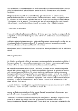 Esta enfermidade é causada pela produção insuficiente ou falta dos hormônios tireoidianos, que são
muito importantes para o desenvolvimento normal do cérebro. De modo geral não é de causa
hereditária.
O hipotireoidismo congênito pode se manifestar já após o nascimento ou semanas depois,
principalmente com atraso no desenvolvimento corporal e deficiência mental. O diagnóstico pode
ser feito antes de aparecerem as manifestações clínicas, através da dosagem do hormônio TSH (ou
T4) no sangue (teste do pezinho). O tratamento deve ser realizado desde as primeiras semanas de
vida, utilizando o hormônio tireoidiano, podendo-se, com ele, evitar a deficiência mental.
3. Deficiência da Biotinidase:
É uma enfermidade hereditária do metabolismo da biotina, que é uma vitamina do complexo B. Ela
é importante na transformação de algumas outras substâncias, fundamentais ao funcionamento da
célula cerebral.
A deficiência da biotinidase produz entre outras manifestações um retardo mental. A biotina para ser
formada e utilizada pelo organismo depende de sua transformação por uma enzima chamada
biotinidase. Esta é a substância que falta nesta enfermidade.
O diagnóstico precoce e o tratamento com o uso de biotina podem prevenir esta causa de deficiência
mental.
l.I Hemoglobinopatias:
Os glóbulos vermelhos são células do sangue que contém uma substância chamada hemoglobina. A
hemoglobina é que dá a cor vermelha ao sangue e tem como função o transporte de oxigênio para
todas as células do corpo. Essa substância normal é chamada de hemoglobina.
Os glóbulos vermelhos são muito flexíveis e movem-se facilmente através dos vasos sanguíneos.
Quando ocorre algum problema na formação da hemoglobina chamamos de hemoglobinopatias. A
mais comum é a anemia falciforme. Na anemia falciforme os glóbulos vermelhos contém uma
hemoglobina diferente, a hemoglobina faz com que os glóbulos tomem a forma de uma meia lua ou
foice, depois que o oxigênio é libertado. Essas células em foice tomam-se rígidas ou endurecidas e
tendem a formar grupos que podem fechar os pequenos vasos sanguíneos dificultando a circulação
do sangue. A falta de irrigação sanguínea pode ocasionar lesão em vários órgãos como cérebro,
ossos, pulmões, rins e outros.
A anemia falciforme é mais freqüente na população negra e seus descendentes, mas ocorre também
em brancos. A anemia falciforme é hereditária. A maioria das
pessoas recebe de seus pais a hemoglobina normal chamada hemoglobina A. Como recebe uma
parte da mãe e outra do pai, cada pessoa é (AA).
Também nos recém-nascidos é normal a presença da hemoglobina F (fetal) que desaparece com o
tempo. Já as pessoas com anemia falciforme recebem de seus pais (portadores de genes)
hemoglobina anormal chamada hemoglobina S. Como recebe uma parte do pai e outra da mãe, elas
 
