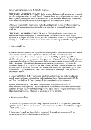inclusive, exercer alguma forma de trabalho integrado.
DEFICIENTES MENTAIS TREINÁVEIS: Inclui uma parcela da população considerada incapaz de
aprender qualquer conteúdo da escola formal. Para estes alunos, em geral, projeta-se um trabalho de
socialização e aprendizagem de condutas básicas para o convívio social. Comumente, quando tem
acesso à educação freqüentam escolas especiais por toda sua vida escolar e, quando
adultos, são encaminhados para oficinas protegidas, onde exercem pseudo atividades produtivas,
geralmente gerenciadas por organizações não governamentais da comunidade diretamente
envolvida.
DEFICIENTES MENTAIS DEPENDETES: Aqui se fala de sujeitos que, especialmente por
doenças com origens neurológicas, se tomam incapazes de qualquer convívio social, já que
dependem de ajuda para atividades básicas, tal como alimentar-se, ou vestir-se sozinho. Freqüentam
instituições de cuidado e assistência social, muitas vezes sustentadas por entidades religiosas.
a) Síndrome de Down:
A Síndrome de Down constitui um arquétipo de distúrbio genético relacionado à deficiência mental,
sendo descrita como uma forma específica de deficiência mental associada com certas
características físicas. Embora tenha sido reconhecida desde 1866 por John Langdon Down, a
referida síndrome teve a sua causa esclareci da apenas em 1959, quando o cientista francês Gerome
Lejeune e colaboradores verificaram a sua associação com a presença de cromossoma 21 adicional.
Dados recentes do Projeto Genoma Humano, mostram que o cromossomo 21 é o menor dos
autossomos com cerca de 225 genes, o que pode explicar os efeitos fenotípicos menos importantes
nesta síndrome que em outras trissomias dos cromossomos autossomos. A presença tripla da banda
cromossômica 21 q22 é considerada crítica para a manifestação do fenótipo Down, incluindo o
retardamento mental.
O portador da Síndrome de Down apresenta características fenotípicas que incluem deficiência
mental, severos problemas periodontais e malformações cardíacas. Aproximadamente 40% dos
indivíduos com síndrome de Down possuem defeitos nas válvulas atrioventriculares.
A pessoa com síndrome de Down possui dificuldades de adaptação social: atraso no
desenvolvimento mental (de leve a moderado) e motor; e crescimento físico lento, cessando numa
idade mais precoce. A dificuldade de adaptação social rápida a novas situações e ambientes, causa
dificuldades no aprendizado e lentidão na realização de novas propostas.
b) Sindrome de Angelman:
Descrita em 1965, pelo médico inglês Harry Angelman, caracteriza-se por apresentar geralmente
hipertonia, ausência de fala, riso excessivo e crises convulsivas. Incidência estimada de 1 caso para
15.000 - 3.000 nascidos.
O diagnóstico é baseado em dados clínicos e no achado de deleção do cromossoma 15 em
aproximadamente 70% dos indivíduos com a Sindrome.
 