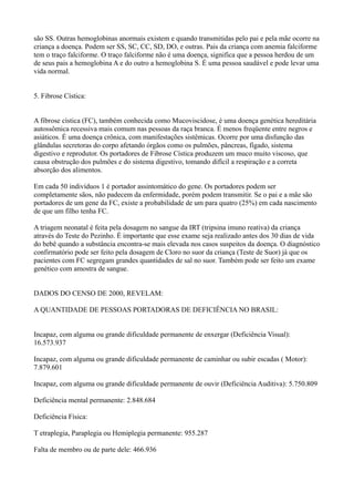 são SS. Outras hemoglobinas anormais existem e quando transmitidas pelo pai e pela mãe ocorre na
criança a doença. Podem ser SS, SC, CC, SD, DO, e outras. Pais da criança com anemia falciforme
tem o traço falciforme. O traço falciforme não é uma doença, significa que a pessoa herdou de um
de seus pais a hemoglobina A e do outro a hemoglobina S. É uma pessoa saudável e pode levar uma
vida normal.
5. Fibrose Cística:
A fibrose cística (FC), também conhecida como Mucoviscidose, é uma doença genética hereditária
autossômica recessiva mais comum nas pessoas da raça branca. É menos freqüente entre negros e
asiáticos. É uma doença crônica, com manifestações sistêmicas. Ocorre por uma disfunção das
glândulas secretoras do corpo afetando órgãos como os pulmões, pâncreas, fígado, sistema
digestivo e reprodutor. Os portadores de Fibrose Cística produzem um muco muito viscoso, que
causa obstrução dos pulmões e do sistema digestivo, tomando difícil a respiração e a correta
absorção dos alimentos.
Em cada 50 indivíduos 1 é portador assintomático do gene. Os portadores podem ser
completamente sãos, não padecem da enfermidade, porém podem transmitir. Se o pai e a mãe são
portadores de um gene da FC, existe a probabilidade de um para quatro (25%) em cada nascimento
de que um filho tenha FC.
A triagem neonatal é feita pela dosagem no sangue da IRT (tripsina imuno reativa) da criança
através do Teste do Pezinho. É importante que esse exame seja realizado antes dos 30 dias de vida
do bebê quando a substância encontra-se mais elevada nos casos suspeitos da doença. O diagnóstico
confirmatório pode ser feito pela dosagem de Cloro no suor da criança (Teste de Suor) já que os
pacientes com FC segregam grandes quantidades de sal no suor. Também pode ser feito um exame
genético com amostra de sangue.
DADOS DO CENSO DE 2000, REVELAM:
A QUANTIDADE DE PESSOAS PORTADORAS DE DEFICIÊNCIA NO BRASIL:
Incapaz, com alguma ou grande dificuldade permanente de enxergar (Deficiência Visual):
16.573.937
Incapaz, com alguma ou grande dificuldade permanente de caminhar ou subir escadas ( Motor):
7.879.601
Incapaz, com alguma ou grande dificuldade permanente de ouvir (Deficiência Auditiva): 5.750.809
Deficiência mental permanente: 2.848.684
Deficiência Física:
T etraplegia, Paraplegia ou Hemiplegia permanente: 955.287
Falta de membro ou de parte dele: 466.936
 