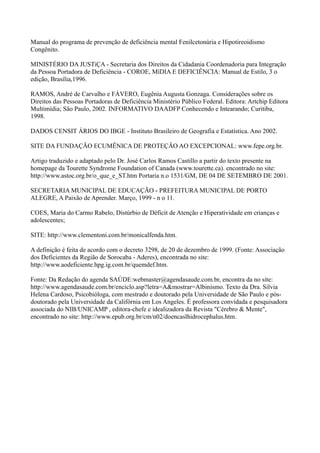 Manual do programa de prevenção de deficiência mental Fenilcetonúria e Hipotireoidismo
Congênito.
MINISTÉRIO DA JUSTiÇA - Secretaria dos Direitos da Cidadania Coordenadoria para Integração
da Pessoa Portadora de Deficiência - COROE, MíDIA E DEFICIÊNCIA: Manual de Estilo, 3 o
edição, Brasília,1996.
RAMOS, André de Carvalho e FÁVERO, Eugênia Augusta Gonzaga. Considerações sobre os
Direitos das Pessoas Portadoras de Deficiência Ministério Público Federal. Editora: Artchip Editora
Multimídia; São Paulo, 2002. INFORMATIVO DAADFP Conhecendo e Intearando; Curitiba,
1998.
DADOS CENSIT ÁRIOS DO IBGE - Instituto Brasileiro de Geografia e Estatística. Ano 2002.
SITE DA FUNDAÇÃO ECUMÊNICA DE PROTEÇÃO AO EXCEPCIONAL: www.fepe.org.br.
Artigo traduzido e adaptado pelo Dr. José Carlos Ramos Castillo a partir do texto presente na
homepage da Tourette Syndrome Foundation of Canada (www.tourette.ca). encontrado no site:
http://www.astoc.org.br/o_que_e_ST.htm Portaria n.o 1531/GM, DE 04 DE SETEMBRO DE 2001.
SECRETARIA MUNICIPAL DE EDUCAÇÃO - PREFEITURA MUNICIPAL DE PORTO
ALEGRE, A Paixão de Aprender. Março, 1999 - n o 11.
COES, Maria do Carmo Rabelo, Distúrbio de Déficit de Atenção e Hiperatividade em crianças e
adolescentes;
SITE: http://www.clementoni.com.br/monicalfenda.htm.
A definição é feita de acordo com o decreto 3298, de 20 de dezembro de 1999. (Fonte: Associação
dos Deficientes da Região de Sorocaba - Aderes), encontrada no site:
http://www.aodeficiente.hpg.ig.com.br/quemdef.htm.
Fonte: Da Redação do agenda SAÚDE:webmaster@agendasaude.com.br, encontra da no site:
http://www.agendasaude.com.br/enciclo.asp?letra=A&mostrar=Albinismo. Texto da Dra. Silvia
Helena Cardoso, Psicobióloga, com mestrado e doutorado pela Universidade de São Paulo e pós-
doutorado pela Universidade da Califórnia em Los Angeles. É professora convidada e pesquisadora
associada do NIB/UNICAMP , editora-chefe e idealizadora da Revista "Cérebro & Mente",
encontrado no site: http://www.epub.org.br/cm/n02/doencaslhidrocephalus.htm.
 