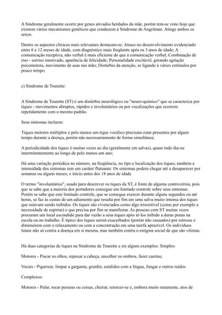 A Síndrome geralmente ocorre por genes ativados herdados da mãe, porém tem-se visto hoje que
existem vários mecanismos genéticos que conduzem à Sindrome de Angelman. Atinge ambos os
sexos.
Dentre os aspectos clínicos mais relevantes destacam-se: Atraso no desenvolvimento evidenciado
entre 6 e 12 meses de idade, com diagnóstico mais freqüente após os 3 anos de idade; A
comunicação receptiva, não verbal é mais eficiente do que a comunicação verbal; Combinação de
riso - sorriso imotivado, aparência de felicidade; Personalidade excitável, gerando agitação
psicomotora, movimento de asas nas mão; Distúrbio da atenção, se ligando à vários estímulos por
pouco tempo.
c) Síndrome de Tourette:
A Síndrome de Tourette (ST) é um distúrbio neurológico ou "neuro-químico" que se caracteriza por
tiques - movimentos abruptos, rápidos e involuntários ou por vocalizações que ocorrem
repetidamente com o mesmo padrão.
Seus sintomas incluem:
Tiques motores múltiplos e pelo menos um tique vocálico precisam estar presentes por algum
tempo durante a doença, porém não necessariamente de forma simultânea;
A periodicidade dos tiques é muitas vezes ao dia (geralmente em salvas), quase todo dia ou
intermitentemente ao longo de pelo menos um ano;
Há uma variação periódica no número, na freqüência, no tipo e localização dos tiques; também a
intensidade dos sintomas tem um caráter flutuante. Os sintomas podem chegar até a desaparecer por
semanas ou alguns meses; e início antes dos 18 anos de idade
O termo "involuntários", usado para descrever os tiques da ST, é fonte de alguma controvérsia, pois
que se sabe que a maioria dos portadores consegue um limitado controle sobre seus sintomas.
Porém se sabe que este limitado controle, que se consegue exercer durante alguns segundos ou até
horas, se faz às custas de um adiamento que resulta por fim em uma salva muito intensa dos tiques
que estavam sendo inibidos. Os tiques são vivenciados como algo irresistível (como por exemplo a
necessidade de espirrar) e que precisa por fim se manifestar. As pessoas com ST muitas vezes
procuram um local escondido para dar vazão a seus tiques após tê-Ios inibido a duras penas na
escola ou no trabalho. É típico dos tiques serem exacerbados (porém não causados) por estresse e
diminuírem com o relaxamento ou com a concentração em uma tarefa aprazível. Os indivíduos
lutam não só contra a doença em si mesma, mas também contra o estigma social de que são vítimas.
Há duas categorias de tiques na Síndrome de Tourette e eis alguns exemplos: Simples:
Motores - Piscar os olhos, repuxar a cabeça, encolher os ombros, fazer caretas;
Vocais - Pigarrear, limpar a garganta, grunhir, estalidos com a língua, fungar e outros ruídos
Complexos:
Motores - Pular, tocar pessoas ou coisas, cheirar, retorcer-se e, embora muito raramente, atos de
 