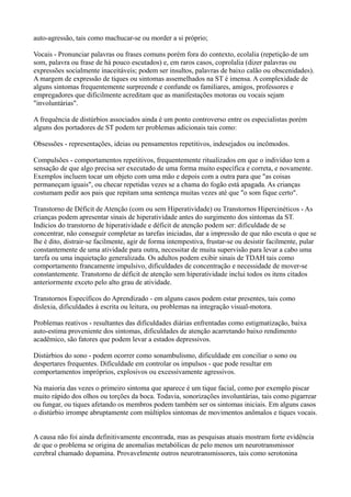 auto-agressão, tais como machucar-se ou morder a si próprio;
Vocais - Pronunciar palavras ou frases comuns porém fora do contexto, ecolalia (repetição de um
som, palavra ou frase de há pouco escutados) e, em raros casos, coprolalia (dizer palavras ou
expressões socialmente inaceitáveis; podem ser insultos, palavras de baixo calão ou obscenidades).
A margem de expressão de tiques ou sintomas assemelhados na ST é imensa. A complexidade de
alguns sintomas frequentemente surpreende e confunde os familiares, amigos, professores e
empregadores que dificilmente acreditam que as manifestações motoras ou vocais sejam
"involuntárias".
A frequência de distúrbios associados ainda é um ponto controverso entre os especialistas porém
alguns dos portadores de ST podem ter problemas adicionais tais como:
Obsessões - representações, ideias ou pensamentos repetitivos, indesejados ou incômodos.
Compulsões - comportamentos repetitivos, frequentemente ritualizados em que o indivíduo tem a
sensação de que algo precisa ser executado de uma forma muito específica e correta, e novamente.
Exemplos incluem tocar um objeto com uma mão e depois com a outra para que "as coisas
permaneçam iguais", ou checar repetidas vezes se a chama do fogão está apagada. As crianças
costumam pedir aos pais que repitam uma sentença muitas vezes até que "o som fique certo".
Transtorno de Déficit de Atenção (com ou sem Hiperatividade) ou Transtornos Hipercinéticos - As
crianças podem apresentar sinais de hiperatividade antes do surgimento dos sintomas da ST.
Indícios do transtorno de hiperatividade e déficit de atenção podem ser: dificuldade de se
concentrar, não conseguir completar as tarefas iniciadas, dar a impressão de que não escuta o que se
lhe é dito, distrair-se facilmente, agir de forma intempestiva, frustar-se ou desistir facilmente, pular
constantemente de uma atividade para outra, necessitar de muita supervisão para levar a cabo uma
tarefa ou uma inquietação generalizada. Os adultos podem exibir sinais de TDAH tais como
comportamento francamente impulsivo, dificuldades de concentração e necessidade de mover-se
constantemente. Transtorno de déficit de atenção sem hiperatividade inclui todos os itens citados
anteriormente exceto pelo alto grau de atividade.
Transtornos Específicos do Aprendizado - em alguns casos podem estar presentes, tais como
dislexia, dificuldades à escrita ou leitura, ou problemas na integração visual-motora.
Problemas reativos - resultantes das dificuldades diárias enfrentadas como estigmatização, baixa
auto-estima proveniente dos sintomas, dificuldades de atenção acarretando baixo rendimento
acadêmico, são fatores que podem levar a estados depressivos.
Distúrbios do sono - podem ocorrer como sonambulismo, dificuldade em conciliar o sono ou
despertares frequentes. Dificuldade em controlar os impulsos - que pode resultar em
comportamentos impróprios, explosivos ou excessivamente agressivos.
Na maioria das vezes o primeiro sintoma que aparece é um tique facial, como por exemplo piscar
muito rápido dos olhos ou torções da boca. Todavia, sonorizações involuntárias, tais como pigarrear
ou fungar, ou tiques afetando os membros podem também ser os sintomas iniciais. Em alguns casos
o distúrbio irrompe abruptamente com múltiplos sintomas de movimentos anômalos e tiques vocais.
A causa não foi ainda definitivamente encontrada, mas as pesquisas atuais mostram forte evidência
de que o problema se origina de anomalias metabólicas de pelo menos um neurotransmissor
cerebral chamado dopamina. Provavelmente outros neurotransmissores, tais como serotonina
 