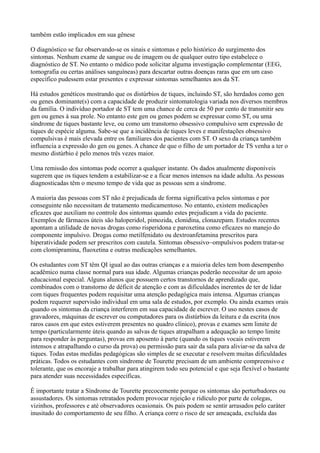 também estão implicados em sua gênese
O diagnóstico se faz observando-se os sinais e sintomas e pelo histórico do surgimento dos
sintomas. Nenhum exame de sangue ou de imagem ou de qualquer outro tipo estabelece o
diagnóstico de ST. No entanto o médico pode solicitar alguma investigação complementar (EEG,
tomografia ou certas análises sanguíneas) para descartar outras doenças raras que em um caso
específico pudessem estar presentes e expressar sintomas semelhantes aos da ST.
Há estudos genéticos mostrando que os distúrbios de tiques, incluindo ST, são herdados como gen
ou genes dominante(s) com a capacidade de produzir sintomatologia variada nos diversos membros
da família. O indivíduo portador de ST tem uma chance de cerca de 50 por cento de transmitir seu
gen ou genes à sua prole. No entanto este gen ou genes podem se expressar como ST, ou uma
síndrome de tiques bastante leve, ou como um transtorno obsessivo compulsivo sem expressão de
tiques de espécie alguma. Sabe-se que a incidência de tiques leves e manifestações obsessivo
compulsivas é mais elevada entre os familiares dos pacientes com ST. O sexo da criança também
influencia a expressão do gen ou genes. A chance de que o filho de um portador de TS venha a ter o
mesmo distúrbio é pelo menos três vezes maior.
Uma remissão dos sintomas pode ocorrer a qualquer instante. Os dados atualmente disponíveis
sugerem que os tiques tendem a estabilizar-se e a ficar menos intensos na idade adulta. As pessoas
diagnosticadas têm o mesmo tempo de vida que as pessoas sem a síndrome.
A maioria das pessoas com ST não é prejudicada de forma significativa pelos sintomas e por
conseguinte não necessitam de tratamento medicamentoso. No entanto, existem medicações
eficazes que auxiliam no controle dos sintomas quando estes prejudicam a vida do paciente.
Exemplos de fármacos úteis são haloperidol, pimozida, clonidina, clonazepam. Estudos recentes
apontam a utilidade de novas drogas como risperidona e paroxetina como eficazes no manejo do
componente impulsivo. Drogas como metilfenidato ou dextroanfetamina prescritos para
hiperatividade podem ser prescritos com cautela. Sintomas obsessivo~ompulsivos podem tratar-se
com clomipramina, fluoxetina e outras medicações semelhantes.
Os estudantes com ST têm QI igual ao das outras crianças e a maioria deles tem bom desempenho
acadêmico numa classe normal para sua idade. Algumas crianças poderão necessitar de um apoio
educacional especial. Alguns alunos que possuem certos transtornos de aprendizado que,
combinados com o transtorno de déficit de atenção e com as dificuldades inerentes de ter de lidar
com tiques frequentes podem requisitar uma atenção pedagógica mais intensa. Algumas crianças
podem requerer supervisão individual em uma sala de estudos, por exemplo. Ou ainda exames orais
quando os sintomas da criança interferem em sua capacidade de escrever. O uso nestes casos de
gravadores, máquinas de escrever ou computadores para os distúrbios da leitura e da escrita (nos
raros casos em que estes estiverem presentes no quadro clínico), provas e exames sem limite de
tempo (particularmente úteis quando as salvas de tiques atrapalham a adequação ao tempo limite
para responder às perguntas), provas em aposento à parte (quando os tiques vocais estiverem
intensos e atrapalhando o curso da prova) ou permissão para sair da sala para aliviar-se da salva de
tiques. Todas estas medidas pedagógicas são simples de se executar e resolvem muitas dificuldades
práticas. Todos os estudantes com síndrome de Tourette precisam de um ambiente compreensivo e
tolerante, que os encoraje a trabalhar para atingirem todo seu potencial e que seja flexível o bastante
para atender suas necessidades específicas.
É importante tratar a Síndrome de Tourette precocemente porque os sintomas são perturbadores ou
assustadores. Os sintomas retratados podem provocar rejeição e ridículo por parte de colegas,
vizinhos, professores e até observadores ocasionais. Os pais podem se sentir arrasados pelo caráter
inusitado do comportamento de seu filho. A criança corre o risco de ser ameaçada, excluída das
 
