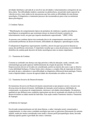 atividades familiares e privada de se envolver nas atividades e relacionamentos corriqueiros de sua
faixa etária. Tais dificuldades tendem a aumentar na adolescência, um período muito especial na
vida dos jovens e mais ainda na de uma pessoas que luta contra as dificuldades de uma doença
neurológica. O diagnóstico e tratamento precoces são recomendáveis para evitar ou minimizar
danos psicológicos.
2. Condutas Típicas:
" Manifestações de comportamento típicos de portadores de síndrome e quadros psicológicos,
neurológicos ou psiquiátricos que ocasionam atrasos no desenvolvimento e prejuízo no
relacionamento social, em grau que requeira atendimento especializado. " (MEC,1994).
As pessoas com condutas típicas tem acentuado desvio de comportamento emocional e social
ocasionando problemas de desenvolvimento, dificuldades de adaptação e aprendizagem escolar.
É indispensável diagnóstico rigorosamente científico, através do qual seja possível detectar as
causas dos problemas emocionais. É importante ressaltar que a causa da presença ou severidade de
distúrbios de conduta pode decorrer de lesões neurológicas mais ou menos importantes.
2.1 - Transtorno de Conduta:
Costuma-se confundir esta doença com algo próximo a falta de educação; sendo, contudo, uma
sintomatologia que pode aparecer indiferentemente da criação do paciente. Os fatores
biopsicossociais devem ser levados em consideração, porém na maioria dos casos o que se observa
é uma debilidade biológica. O tênue limite entre a doença e a simples falta de imposição de limites
por parte de pais e educadores é uma dificuldade no diagnóstico diferencial desta patologia. Fatores
como a hiperatividade e excesso de agressividade são encontrados em ambos os casos.
2.2 - Transtorno Invasivo do Desenvolvimento:
Os transtornos Invasivos do Desenvolvimento caracterizam-se por prejuízo severo e invasivo em
diversas áreas do desenvolvimento: habilidades de interação social recíproca, habilidades de
comunicação, ou presença de comportamento, interesses e atividades estereotipados. Os prejuízos
qualitativos que definem essas condições representam um desvio acentuado em relação ao nível de
desenvolvimento ou idade mental do indivíduo. Esta seção contém Transtorno Autista e Transtorno
de Asperger.
a) Síndrome de Asperger:
Envolvendo comprometimento em três áreas básicas, a saber: interação social, comunicação e
comportamento, se situa como a entidade nosológica que mais se aproxima clinicamente do autismo
infantil, sendo por muitos considerada como tendo o mesmo perfil psicopatológico deste, havendo
diferença apenas quanto à gravidade dos sinais e sintomas.
 