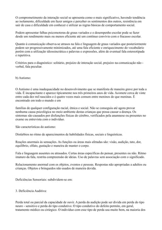 O comprometimento da interação social se apresenta como o mais significativo, havendo tendência
ao isolamento, dificuldade em fazer amigos e perceber os sentimentos dos outros, resistência em
sair de casa e dificuldade em conhecer e utilizar as regras básicas de comportamento social.
Podem apresentar falhas psicomotoras de graus variados e o desempenho escolar pode se fazer
desde um rendimento mais ou menos eficiente até um contínuo convívio com o fracasso escolar.
Quanto à comunicação observa-se atrasos na fala e linguagem de graus variados que posteriormente
podem ser progressivamente minimizados, até uma fala eficiente e enriquecimento do vocabulário
porém com a utilização idiossincrática e palavras e expressões, além de eventual fala estereotipada
e repetitiva.
Critérios para o diagnóstico: solitário, prejuízo de interação social, prejuízo na comunicação não -
verbal, fala peculiar.
b) Autismo:
O Autismo é uma inadequacidade no desenvolvimento que se manifesta de maneira grave por toda a
vida. É incapacitante e aparece tipicamente nos três primeiros anos de vida. Acomete cerca de vinte
entre cada dez mil nascidos e é quatro vezes mais comum entre meninos do que meninas. É
encontrado em todo o mundo e em
famílias de qualquer configuração racial, étnica e social. Não se conseguiu até agora provar
nenhuma causa psicológica no meio ambiente destas crianças que possa causar a doença. Os
sintomas são causados por disfunções físicas do cérebro, verificados pela anamnese ou presentes no
exame ou entrevista com o indivíduo.
São características do autismo:
Distúrbios no ritmo de aparecimentos de habilidades físicas, sociais e linguísticas.
Reações anormais às sensações. As funções ou áreas mais afetadas são: visão, audição, tato, dor,
equilíbrio, olfato, gustação e maneira de manter o corpo.
Fala e linguagem ausentes ou atrasados. Certas áreas específicas do pensar, presentes ou não. Ritmo
imaturo da fala, restrita compreensão de ideias. Uso de palavras sem associação com o significado.
Relacionamento anormal com os objetos, eventos e pessoas. Respostas não apropriadas a adultos ou
crianças. Objetos e brinquedos não usados de maneira devida.
Deficiências Sensoriais: subdividem-se em:
3. Deficiência Auditiva:
Perda total ou parcial da capacidade de ouvir. A perda da audição pode ser divida em perda do tipo
neuro - sensitivo e perda do tipo condutivo. O tipo condutivo do defeito permite, em geral,
tratamento médico ou cirúrgico. O indivíduo com esse tipo de perda usa muito bem, na maioria dos
 