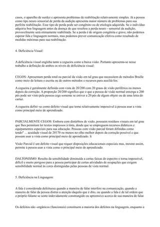 casos, o aparelho de surdez e apresenta problemas de reabilitação relativamente simples. Já a pessoa
como tipo neuro sensorial de perda da audição apresenta maior número de problemas para sua
perfeita reabilitação. Esse tipo de perda pode ser congênito ou de etiologia adquirida. Se o indivíduo
adquiriu boa linguagem antes da doença de que resultou a perda neuro - sensorial da audição,
provavelmente será otimamente reabilitada. Se a perda é de origem congênita e grave, não podemos
esperar fala e linguagem normais, mas podemos prever comunicação efetiva como resultado de
medidas máximas para sua reabilitação.
4. Deficiência Visual:
A deficiência visual engloba tanto a cegueira como a baixa visão. Portanto apresenta-se nesse
trabalho a definição de ambos os níveis de deficiência visual:
CEGOS: Apresentam perda total ou parcial da visão em tal grau que necessitem de métodos Braille
como meio de leitura e escrita ou de outros métodos e recursos para auxiliá-Ios.
A cegueira é geralmente definida com vista de 20/200 com 20 graus de visão periférica ou menos
depois da correção. A proporção 20/200 significa que o que a pessoa de visão normal enxerga a 200
pés pode ser visto pela pessoa cega somente se estiver a 20 pés de algum objeto ou de uma letra do
cartaz.
A cegueira defini~se como defeito visual que torne relativamente impossível à pessoa usar a vista
como principal meio de aprendizado.
PARCIALMENTE CEGOS: Embora com distúrbios de visão, possuem resíduos visuais em tal grau
que lhes permitam ler textos impressos à tinta, desde que se empreguem recursos didáticos e
equipamentos especiais para sua educação. Pessoas com visão parcial foram difinidas como
tendo" ... acuidade visual de 20170 ou menos no olho melhor depois da correção possível e que
possam usar a vista como principal meio de aprendizado. li
Visão Parcial é um defeito visual que requer disposições educacionais especiais mas, mesmo assim,
permite à pessoa usar a vista como o principal meio de aprendizado.
DALTONISMO: Resulta da sensibilidade diminuída a certas faixas do espectro e torna impossível,
difícil e muito perigoso para a pessoa participar de certas atividades de ocupações que exigem
sensibilidade normal às cores distinguidas pelas pessoas de vista normal.
5. Deficiência na Linguagem:
A fala é considerada defeituosa quando a maneira de falar interfere na comunicação, quando a
maneira de falar da pessoa distrai a atenção daquilo que é dito, ou quando a fala é de tal ordem que
o próprio falante se sente indevidamente constrangido ou apreensivo acerca de sua maneira de falar.
Os defeitos não -orgânicos (funcionais) constituem a maioria dos defeitos na linguagem, enquanto a
 
