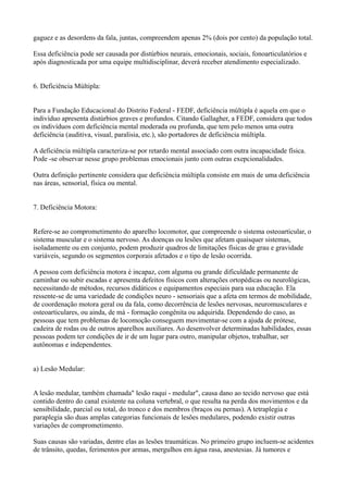 gaguez e as desordens da fala, juntas, compreendem apenas 2% (dois por cento) da população total.
Essa deficiência pode ser causada por distúrbios neurais, emocionais, sociais, fonoarticulatórios e
após diagnosticada por uma equipe multidisciplinar, deverá receber atendimento especializado.
6. Deficiência Múltipla:
Para a Fundação Educacional do Distrito Federal - FEDF, deficiência múltipla é aquela em que o
indivíduo apresenta distúrbios graves e profundos. Citando Gallagher, a FEDF, considera que todos
os indivíduos com deficiência mental moderada ou profunda, que tem pelo menos uma outra
deficiência (auditiva, visual, paralisia, etc.), são portadores de deficiência múltipla.
A deficiência múltipla caracteriza-se por retardo mental associado com outra incapacidade física.
Pode -se observar nesse grupo problemas emocionais junto com outras exepcionalidades.
Outra definição pertinente considera que deficiência múltipla consiste em mais de uma deficiência
nas áreas, sensorial, física ou mental.
7. Deficiência Motora:
Refere-se ao comprometimento do aparelho locomotor, que compreende o sistema osteoarticular, o
sistema muscular e o sistema nervoso. As doenças ou lesões que afetam quaisquer sistemas,
isoladamente ou em conjunto, podem produzir quadros de limitações físicas de grau e gravidade
variáveis, segundo os segmentos corporais afetados e o tipo de lesão ocorrida.
A pessoa com deficiência motora é incapaz, com alguma ou grande dificuldade permanente de
caminhar ou subir escadas e apresenta defeitos físicos com alterações ortopédicas ou neurológicas,
necessitando de métodos, recursos didáticos e equipamentos especiais para sua educação. Ela
ressente-se de uma variedade de condições neuro - sensoriais que a afeta em termos de mobilidade,
de coordenação motora geral ou da fala, como decorrência de lesões nervosas, neuromusculares e
osteoarticulares, ou ainda, de má - formação congênita ou adquirida. Dependendo do caso, as
pessoas que tem problemas de locomoção conseguem movimentar-se com a ajuda de prótese,
cadeira de rodas ou de outros aparelhos auxiliares. Ao desenvolver determinadas habilidades, essas
pessoas podem ter condições de ir de um lugar para outro, manipular objetos, trabalhar, ser
autônomas e independentes.
a) Lesão Medular:
A lesão medular, também chamada" lesão raqui - medular", causa dano ao tecido nervoso que está
contido dentro do canal existente na coluna vertebral, o que resulta na perda dos movimentos e da
sensibilidade, parcial ou total, do tronco e dos membros (braços ou pernas). A tetraplegia e
paraplegia são duas amplas categorias funcionais de lesões medulares, podendo existir outras
variações de comprometimento.
Suas causas são variadas, dentre elas as lesões traumáticas. No primeiro grupo incluem-se acidentes
de trânsito, quedas, ferimentos por armas, mergulhos em água rasa, anestesias. Já tumores e
 