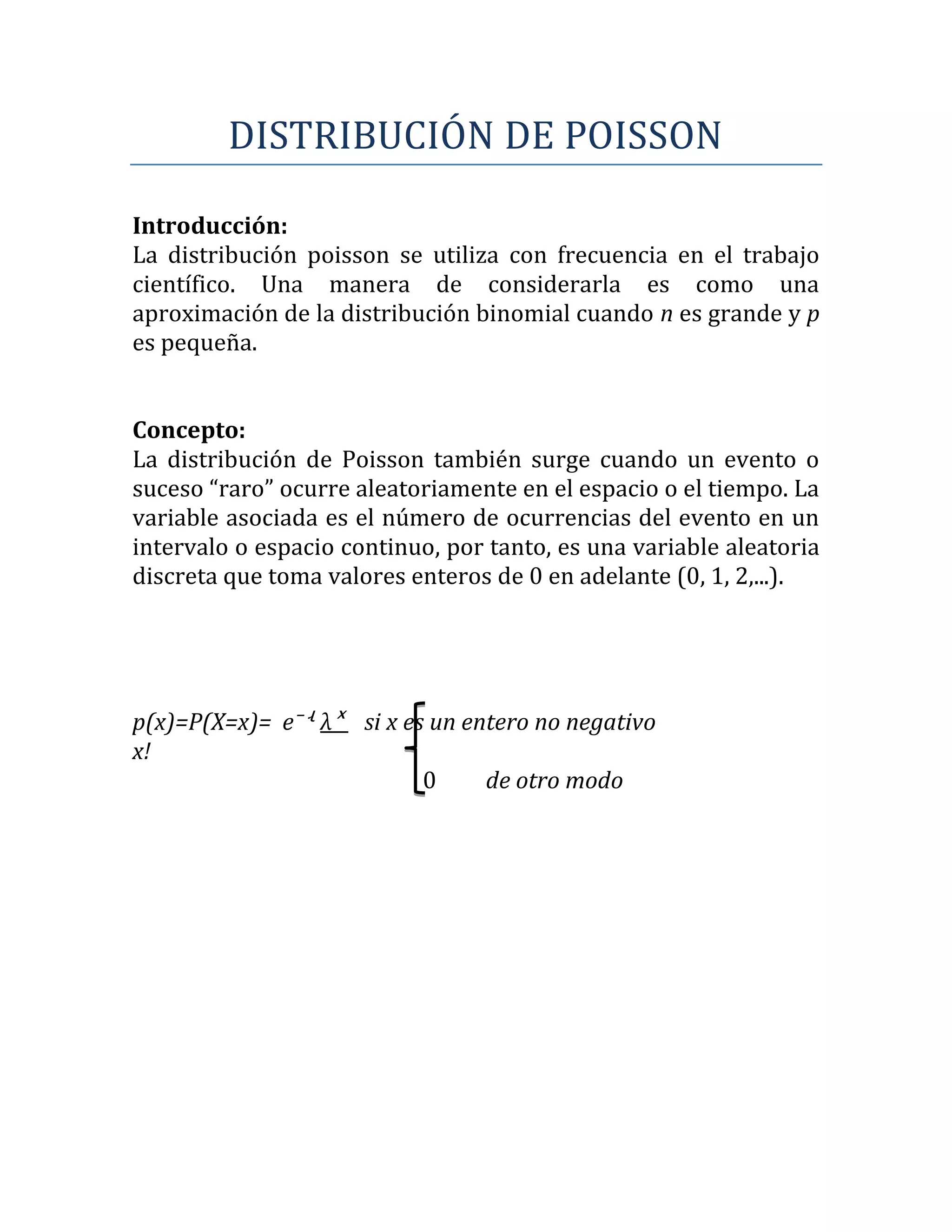 DISTRIBUCIÓN DE POISSON

Introducción:
La distribución poisson se utiliza con frecuencia en el trabajo
científico. Una manera de considerarla es como una
aproximación de la distribución binomial cuando n es grande y p
es pequeña.


Concepto:
La distribución de Poisson también surge cuando un evento o
suceso “raro” ocurre aleatoriamente en el espacio o el tiempo. La
variable asociada es el número de ocurrencias del evento en un
intervalo o espacio continuo, por tanto, es una variable aleatoria
discreta que toma valores enteros de 0 en adelante (0, 1, 2,...).




p(x)=P(X=x)= e⁻ʵ λˣ si x es un entero no negativo
x!
                           0     de otro modo
 