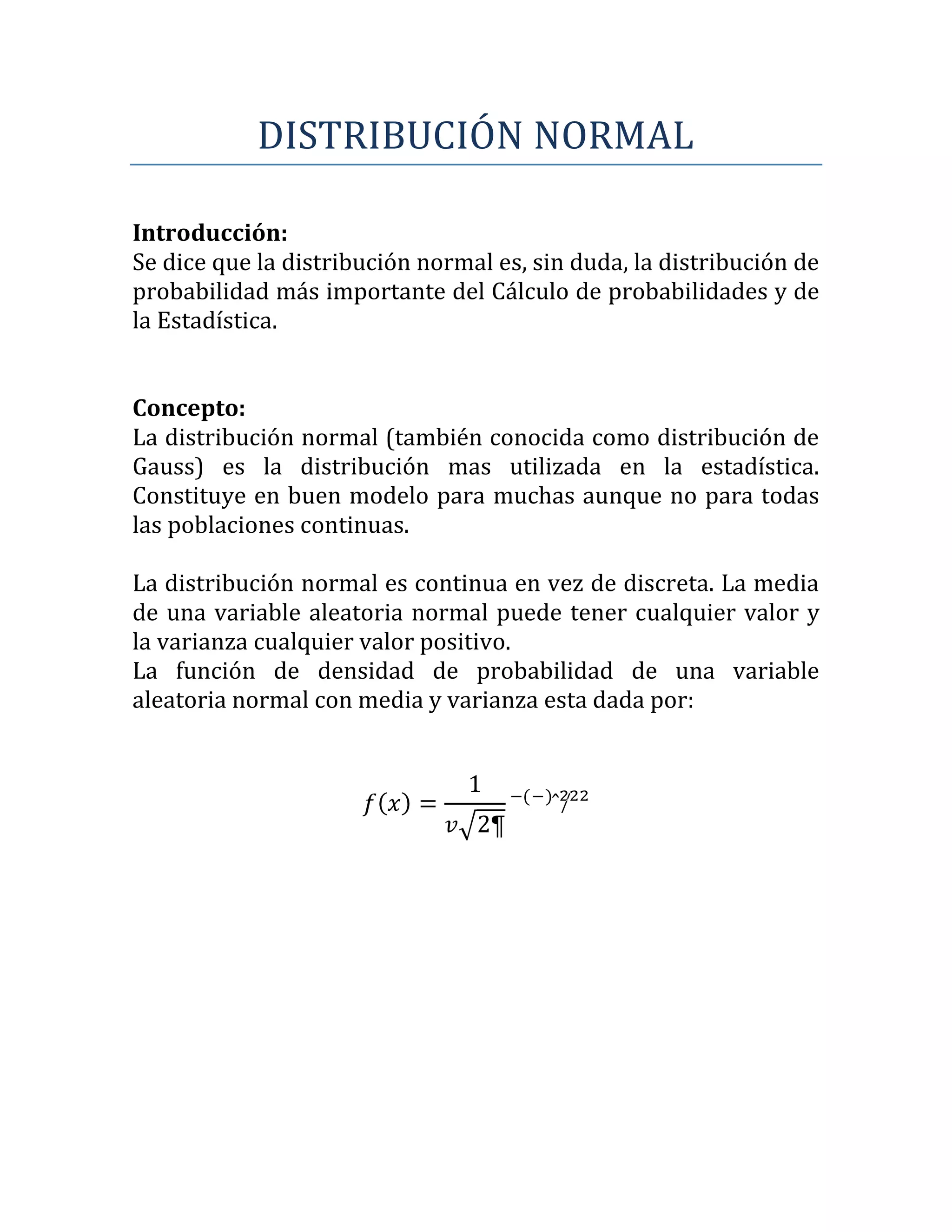 DISTRIBUCIÓN NORMAL

Introducción:
Se dice que la distribución normal es, sin duda, la distribución de
probabilidad más importante del Cálculo de probabilidades y de
la Estadística.


Concepto:
La distribución normal (también conocida como distribución de
Gauss) es la distribución mas utilizada en la estadística.
Constituye en buen modelo para muchas aunque no para todas
las poblaciones continuas.

La distribución normal es continua en vez de discreta. La media
de una variable aleatoria normal puede tener cualquier valor y
la varianza cualquier valor positivo.
La función de densidad de probabilidad de una variable
aleatoria normal con media y varianza esta dada por:
 
