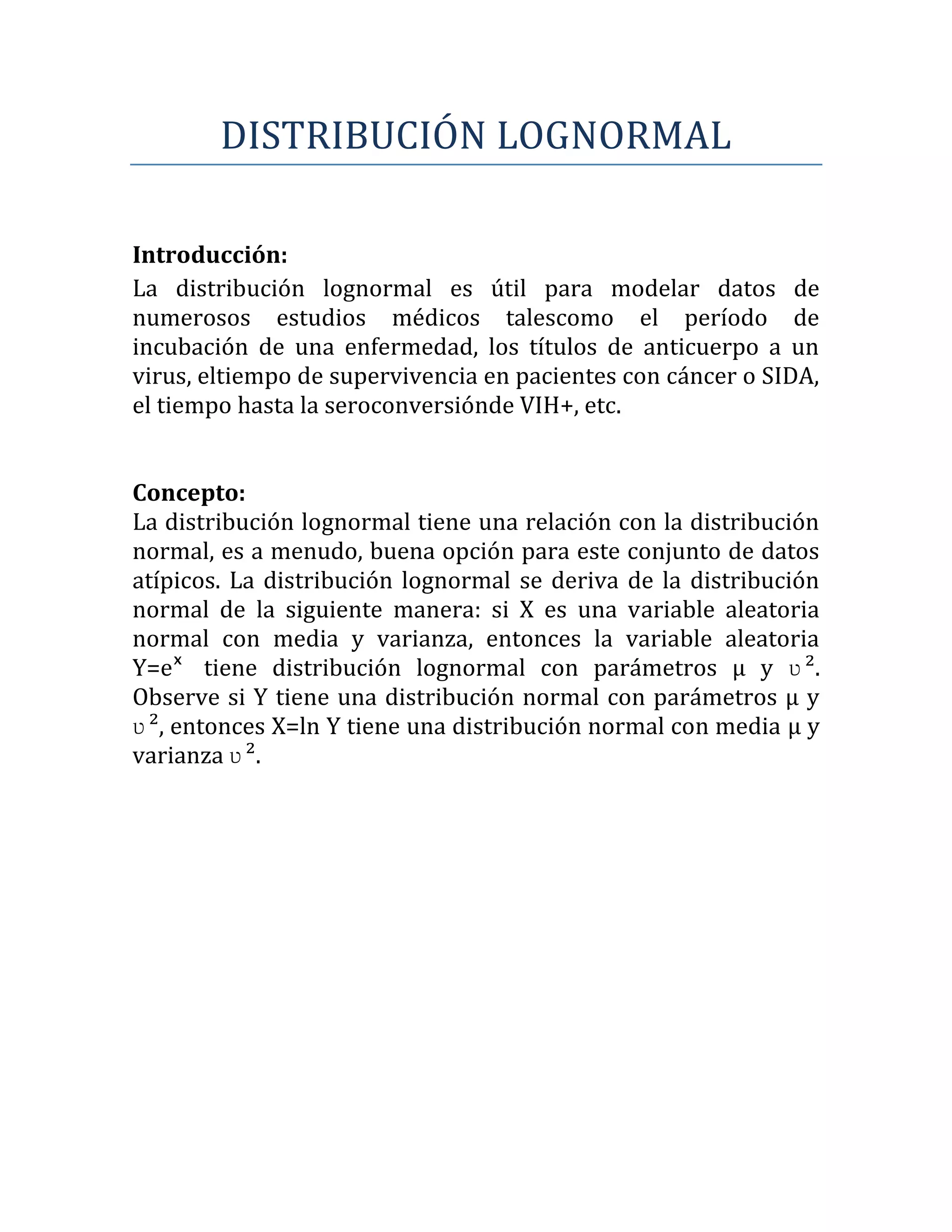 DISTRIBUCIÓN LOGNORMAL

Introducción:
La distribución lognormal es útil para modelar datos de
numerosos estudios médicos talescomo el período de
incubación de una enfermedad, los títulos de anticuerpo a un
virus, eltiempo de supervivencia en pacientes con cáncer o SIDA,
el tiempo hasta la seroconversiónde VIH+, etc.


Concepto:
La distribución lognormal tiene una relación con la distribución
normal, es a menudo, buena opción para este conjunto de datos
atípicos. La distribución lognormal se deriva de la distribución
normal de la siguiente manera: si X es una variable aleatoria
normal con media y varianza, entonces la variable aleatoria
Y=eˣ tiene distribución lognormal con parámetros μ y ʋ ².
Observe si Y tiene una distribución normal con parámetros μ y
ʋ ², entonces X=ln Y tiene una distribución normal con media μ y
varianza ʋ ².
 