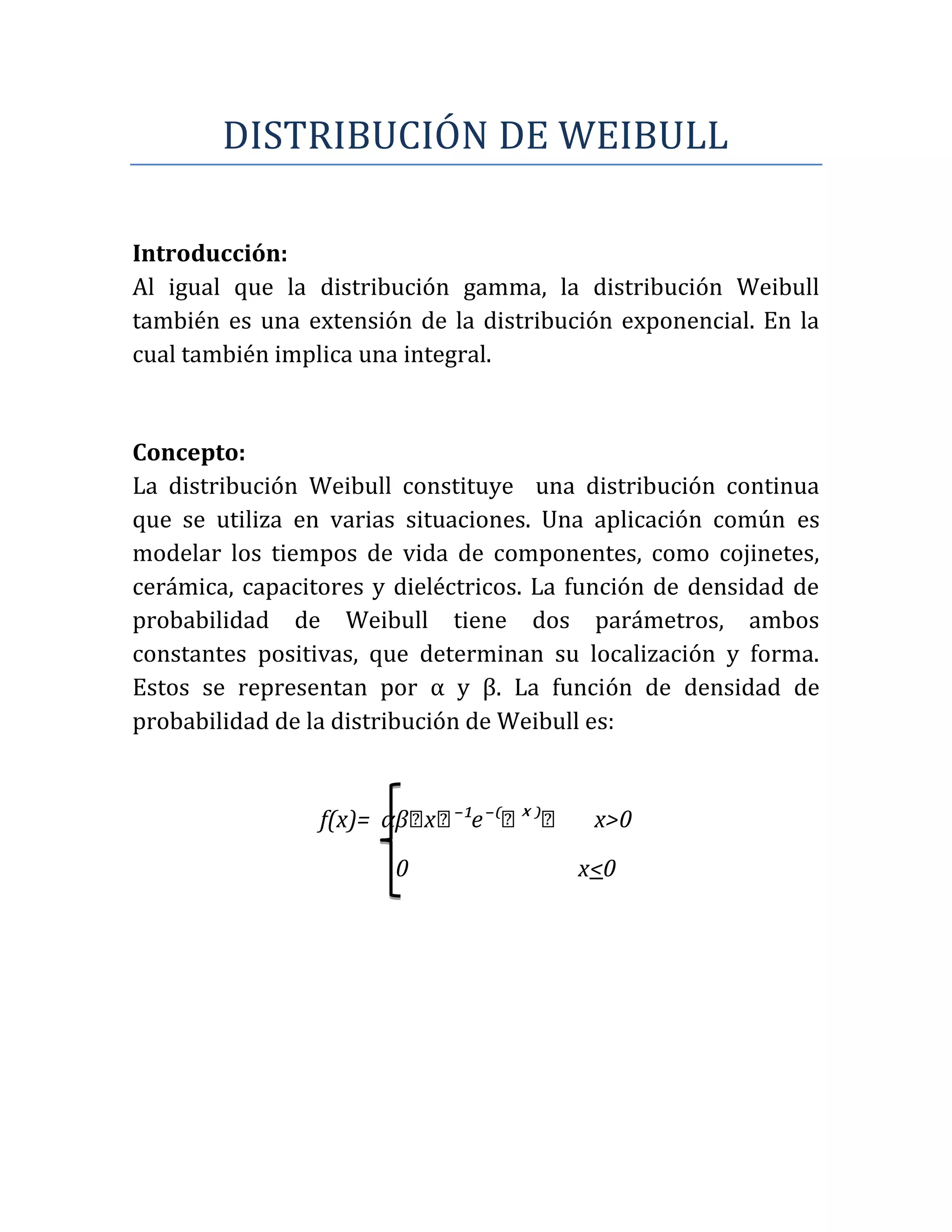 DISTRIBUCIÓN DE WEIBULL

Introducción:
Al igual que la distribución gamma, la distribución Weibull
también es una extensión de la distribución exponencial. En la
cual también implica una integral.


Concepto:
La distribución Weibull constituye una distribución continua
que se utiliza en varias situaciones. Una aplicación común es
modelar los tiempos de vida de componentes, como cojinetes,
cerámica, capacitores y dieléctricos. La función de densidad de
probabilidad de Weibull tiene dos parámetros, ambos
constantes positivas, que determinan su localización y forma.
Estos se representan por α y β. La función de densidad de
probabilidad de la distribución de Weibull es:


                          xᵅ     ˣ
                 f(x)= αβᵅ ⁻¹e⁻⁽ᵅ ⁾ᵅ      x>0
                        0               x<0
 