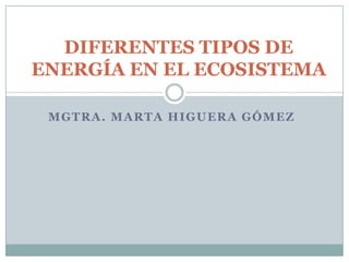MGTRA. MARTA HIGUERA GÓMEZ
DIFERENTES TIPOS DE
ENERGÍA EN EL ECOSISTEMA
 