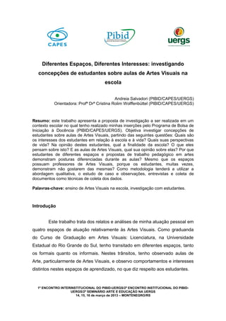 Diferentes Espaços, Diferentes Interesses: investigando
concepções de estudantes sobre aulas de Artes Visuais na
escola
Andreia Salvadori (PIBID/CAPES/UERGS)
Orientadora: Profª Drª Cristina Rolim Wolffenbüttel (PIBID/CAPES/UERGS)

Resumo: este trabalho apresenta a proposta de investigação a ser realizada em um
contexto escolar no qual tenho realizado minhas inserções pelo Programa de Bolsa de
Iniciação à Docência (PIBID/CAPES/UERGS). Objetiva investigar concepções de
estudantes sobre aulas de Artes Visuais, partindo das seguintes questões: Quais são
os interesses dos estudantes em relação à escola e à vida? Quais suas perspectivas
de vida? Na opinião destes estudantes, qual a finalidade da escola? O que eles
pensam sobre isto? E as aulas de Artes Visuais, qual sua opinião sobre elas? Por que
estudantes de diferentes espaços e propostas de trabalho pedagógico em artes
demonstram posturas diferenciadas durante as aulas? Mesmo que os espaços
possuam professores de Artes Visuais, porque os estudantes, muitas vezes,
demonstram não gostarem das mesmas? Como metodologia tenderá a utilizar a
abordagem qualitativa, o estudo de caso e observações, entrevistas e coleta de
documentos como técnicas de coleta dos dados.
Palavras-chave: ensino de Artes Visuais na escola, investigação com estudantes.

Introdução
Este trabalho trata dos relatos e análises de minha atuação pessoal em
quatro espaços de atuação relativamente às Artes Visuais. Como graduanda
do Curso de Graduação em Artes Visuais: Licenciatura, na Universidade
Estadual do Rio Grande do Sul, tenho transitado em diferentes espaços, tanto
os formais quanto os informais. Nestes trânsitos, tenho observado aulas de
Arte, particularmente de Artes Visuais, e observo comportamentos e interesses
distintos nestes espaços de aprendizado, no que diz respeito aos estudantes.

1º ENCONTRO INTERINSTITUCIONAL DO PIBID-UERGS/2º ENCONTRO INSTITUCIONAL DO PIBIDUERGS/2º SEMINÁRIO ARTE E EDUCAÇÃO NA UERGS
14, 15, 16 de março de 2013 – MONTENEGRO/RS

 