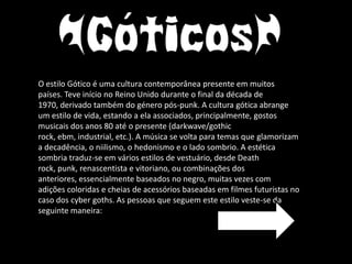 O estilo Gótico é uma cultura contemporânea presente em muitos
países. Teve início no Reino Unido durante o final da década de
1970, derivado também do género pós-punk. A cultura gótica abrange
um estilo de vida, estando a ela associados, principalmente, gostos
musicais dos anos 80 até o presente (darkwave/gothic
rock, ebm, industrial, etc.). A música se volta para temas que glamorizam
a decadência, o niilismo, o hedonismo e o lado sombrio. A estética
sombria traduz-se em vários estilos de vestuário, desde Death
rock, punk, renascentista e vitoriano, ou combinações dos
anteriores, essencialmente baseados no negro, muitas vezes com
adições coloridas e cheias de acessórios baseadas em filmes futuristas no
caso dos cyber goths. As pessoas que seguem este estilo veste-se da
seguinte maneira:
 