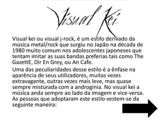 Visual kei ou visual j-rock, é um estilo derivado da
música metal/rock que surgiu no Japão na década de
1980 muito comum nos adolescentes japoneses que
tentam imitar as suas bandas preferias tais como The
GazettE, Dir En Grey, ou An Cafe.
Uma das peculiaridades desse estilo é a ênfase na
aparência de seus utilizadores, muitas vezes
extravagante, outras vezes mais leve, mas quase
sempre misturada com a androginia. No visual kei a
música anda sempre ao lado da imagem e vice-versa.
As pessoas que adoptaram este estilo vestem-se da
seguinte maneira:
 