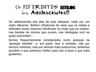Os adolescentes dos dias de hoje adoptam, cada um, um
estilo diferente. Sofrem influências do meio que os rodeia e
reflectem essas mesmas influências no modo que se vestem,
nas bandas de música que ouvem, nas ideologias com as
quais concordam…
Somos frequentemente considerados como pessoas na
“geração rebelde”, e, em parte, isso é verdade, não por
sermos violentos, mas por sermos mais autónomos; tentamos
escolher o que achamos melhor para nós e fazer o que mais
gostamos.
 