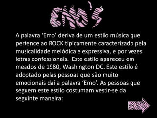 A palavra ‘Emo’ deriva de um estilo música que
pertence ao ROCK tipicamente caracterizado pela
musicalidade melódica e expressiva, e por vezes
letras confessionais. Este estilo apareceu em
meados de 1980, Washington DC. Este estilo é
adoptado pelas pessoas que são muito
emocionais daí a palavra ‘Emo’. As pessoas que
seguem este estilo costumam vestir-se da
seguinte maneira:
 