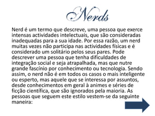 Nerd é um termo que descreve, uma pessoa que exerce
intensas actividades intelectuais, que são consideradas
inadequadas para a sua idade. Por essa razão, um nerd
muitas vezes não participa nas actividades físicas e é
considerado um solitário pelos seus pares. Pode
descrever uma pessoa que tenha dificuldades de
integração social e seja atrapalhada, mas que nutre
grande fascínio por conhecimento ou tecnologia. Sendo
assim, o nerd não é em todos os casos o mais inteligente
ou esperto, mas aquele que se interessa por assuntos,
desde conhecimentos em geral à animes e séries de
ficção científica, que são ignorados pela maioria. As
pessoas que seguem este estilo vestem-se da seguinte
maneira:
 
