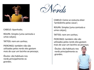 CABELO: Como se costuma dizer
                                      ‘lambidinho pelas vacas’;
                                      ROUPA: Simples [uma camisola e
CABELO: Apanhado;                     umas calças];
ROUPA: Simples [uma camisola e        TATTOS: nem em sonhos;
umas calças];
                                      PIERCINGS: também não são
TATTOS: nem em sonhos;                utilizados pelos nerds eles gostam
PIERCINGS: também não são             mais de usar um lacinho ao pescoço;
utilizados pelos nerds eles gostam    Óculos: são habituais nos
mais de usar um lacinho ao pescoço;   nerds principalmente os
                                      grandes.
Óculos: são habituais nos
nerds principalmente os
grandes.
 