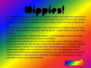 Hippies!
Os "hippies” eram parte do que se convencionou chamar movimento de contracultura
dos anos 1960 tendo relativa queda de popularidade nos anos 1970 nos EUA, embora
o movimento tenha tido muita força em países como o Brasil somente na década de
70.
Uma das frases idiomáticas associada a este movimento foi a célebre máxima ‘Peace
and Love’ que precedeu á expressão "Ban the Bomb" , a qual criticava o uso de armas
nucleares.
As questões ambientais, a prática de nudismo, e a emancipação sexual eram ideias
respeitadas recorrentemente por estas comunidades.
Adoptavam um modo de vida comunitário, tendendo a uma espécie de socialismo-
anarquista ou estilo de vida nómada e à vida em comunhão com a natureza, negavam
o nacionalismo e a Guerra do Vietname, bem como todas as guerras, abraçavam
aspectos de religiões como o budismo, hinduísmo, e/ou as religiões das culturas
nativas norte-americanas e estavam em desacordo com valores tradicionais da classe
média americana e das economias capitalistas e totalitárias. As pessoas que usam
este estilo vestem-se da seguinte forma:
 
