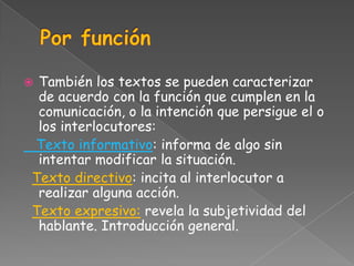 También los textos se pueden caracterizar
 de acuerdo con la función que cumplen en la
 comunicación, o la intención que persigue el o
 los interlocutores:
Texto informativo: informa de algo sin
 intentar modificar la situación.
Texto directivo: incita al interlocutor a
 realizar alguna acción.
Texto expresivo: revela la subjetividad del
 hablante. Introducción general.
 