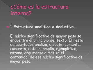    1-Estructura analítica o deductiva.

    El núcleo significativo de mayor peso se
    encuentra al principio del texto. El resto
    de apartados analiza, discute, comenta,
    concreta, detalla, amplía, ejemplifica,
    razona, argumenta o matiza el
    contenido de ese núcleo significativo de
    mayor peso.
 
