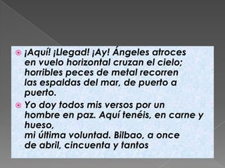  ¡Aquí! ¡Llegad! ¡Ay! Ángeles atroces
  en vuelo horizontal cruzan el cielo;
  horribles peces de metal recorren
  las espaldas del mar, de puerto a
  puerto.
 Yo doy todos mis versos por un
  hombre en paz. Aquí tenéis, en carne y
  hueso,
  mi última voluntad. Bilbao, a once
  de abril, cincuenta y tantos.
 