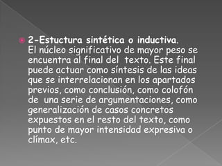    2-Estuctura sintética o inductiva.
    El núcleo significativo de mayor peso se
    encuentra al final del texto. Este final
    puede actuar como síntesis de las ideas
    que se interrelacionan en los apartados
    previos, como conclusión, como colofón
    de una serie de argumentaciones, como
    generalización de casos concretos
    expuestos en el resto del texto, como
    punto de mayor intensidad expresiva o
    clímax, etc.
 