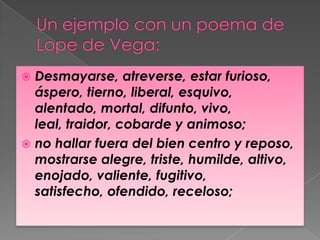  Desmayarse, atreverse, estar furioso,
  áspero, tierno, liberal, esquivo,
  alentado, mortal, difunto, vivo,
  leal, traidor, cobarde y animoso;
 no hallar fuera del bien centro y reposo,
  mostrarse alegre, triste, humilde, altivo,
  enojado, valiente, fugitivo,
  satisfecho, ofendido, receloso;
 