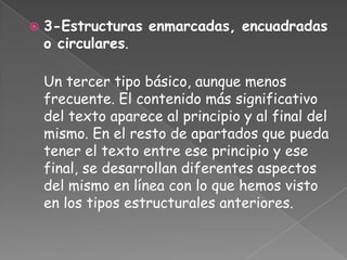    3-Estructuras enmarcadas, encuadradas
    o circulares.

    Un tercer tipo básico, aunque menos
    frecuente. El contenido más significativo
    del texto aparece al principio y al final del
    mismo. En el resto de apartados que pueda
    tener el texto entre ese principio y ese
    final, se desarrollan diferentes aspectos
    del mismo en línea con lo que hemos visto
    en los tipos estructurales anteriores.
 