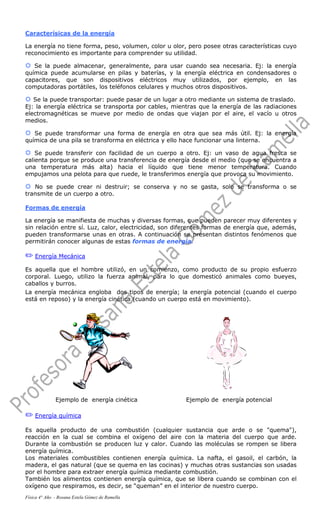 Caracterísicas de la energía
La energía no tiene forma, peso, volumen, color u olor, pero posee otras características cuyo
reconocimiento es importante para comprender su utilidad.
®®®® Se la puede almacenar, generalmente, para usar cuando sea necesaria. Ej: la energía
química puede acumularse en pilas y baterías, y la energía eléctrica en condensadores o
capacitores, que son dispositivos eléctricos muy utilizados, por ejemplo, en las
computadoras portátiles, los teléfonos celulares y muchos otros dispositivos.
®®®® Se la puede transportar: puede pasar de un lugar a otro mediante un sistema de traslado.
Ej: la energía eléctrica se transporta por cables, mientras que la energía de las radiaciones
electromagnéticas se mueve por medio de ondas que viajan por el aire, el vacío u otros
medios.
®®®® Se puede transformar una forma de energía en otra que sea más útil. Ej: la energía
química de una pila se transforma en eléctrica y ello hace funcionar una linterna.
®®®® Se puede transferir con facilidad de un cuerpo a otro. Ej: un vaso de agua fresca se
calienta porque se produce una transferencia de energía desde el medio (que se encuentra a
una temperatura más alta) hacia el líquido que tiene menor temperatura. Cuando
empujamos una pelota para que ruede, le transferimos energía que provoca su movimiento.
®®®® No se puede crear ni destruir; se conserva y no se gasta, solo se transforma o se
transmite de un cuerpo a otro.
Formas de energía
La energía se manifiesta de muchas y diversas formas, que pueden parecer muy diferentes y
sin relación entre sí. Luz, calor, electricidad, son diferentes formas de energía que, además,
pueden transformarse unas en otras. A continuación se presentan distintos fenómenos que
permitirán conocer algunas de estas formas de energía.
P Energía Mecánica
Es aquella que el hombre utilizó, en un comienzo, como producto de su propio esfuerzo
corporal. Luego, utilizo la fuerza animal, para lo que domesticó animales como bueyes,
caballos y burros.
La energía mecánica engloba dos tipos de energía; la energía potencial (cuando el cuerpo
está en reposo) y la energía cinética (cuando un cuerpo está en movimiento).
Ejemplo de energía cinética Ejemplo de energía potencial
P Energía química
Es aquella producto de una combustión (cualquier sustancia que arde o se "quema"),
reacción en la cual se combina el oxígeno del aire con la materia del cuerpo que arde.
Durante la combustión se producen luz y calor. Cuando las moléculas se rompen se libera
energía química.
Los materiales combustibles contienen energía química. La nafta, el gasoil, el carbón, la
madera, el gas natural (que se quema en las cocinas) y muchas otras sustancias son usadas
por el hombre para extraer energía química mediante combustión.
También los alimentos contienen energía química, que se libera cuando se combinan con el
oxígeno que respiramos, es decir, se “queman” en el interior de nuestro cuerpo.
Física 4° Año - Rosana Estela Gómez de Ramella
 