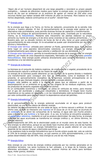"Algún día el ser humano despertará de una larga pesadilla y recordará su propio pasado
energético... rodeado de diferentes medios para captar la energía solar, no comprenderá la
locura de los que se embarcan en la aventura de agotar en menos de 250 años unos
recursos fósiles que habían tardado 600 millones de años en formarse. Pero todavía no nos
hemos despertado, todavía continuamos en el sueño". Gerald Foley
P Energía solar
Es la energía que llega a la Tierra, en forma de radiación, proveniente de la estrella más
cercana a nuestro planeta: El Sol. El aprovechamiento de la energía solar parece ser la
alternativa más prometedora, pues permite diversas formas de captación y transformación.
La forma más antigua de aprovechamiento de la energía solar, inventada por la naturaleza
misma, es la fotosíntesis. Mediante este mecanismo las plantas elaboran su propio
alimento (su fuente de energía) y el de otros seres vivientes en las cadenas alimenticias.
Nuestro país, por su elevado número de horas de Sol al año, tiene un gran potencial de
aprovechamiento de esta energía. En la actualidad se puede usar directamente por dos vías:
térmica y fotovoltaica.
®®®® Energía solar térmica: utilizada para calentar un fluido, generalmente agua. Este proceso
tiene lugar en unos aparatos denominados colectores. La energía obtenida se aplica
fundamentalmente para obtener agua caliente y calefacción de uso doméstico.
®®®® Energía solar fotovoltaica: permite la transformación directa de la energía solar en energía
eléctrica, por medio de unos dispositivos especiales, fabricados con silicio, llamados paneles
fotovoltaicos. Esta energía puede utilizarse directamente para consumo doméstico o bien
transferirse a la red eléctrica general.
P Energía de la Biomasa
La biomasa es el conjunto de materia orgánica, de origen animal o vegetal, procedente de la
transformación natural o artificial de los restos de seres vivos.
La energía de la biomasa puede obtenerse ya sea a través de la quema directa o mediante
una transformación para conseguir otro tipo de combustible, como el biodiesel. En el
presente, el aprovechamiento energético de la biomasa consiste principalmente en la
producción de gas (llamado biogás), energía térmica y energía eléctrica.
Biogás: esta palabra se aplica a la mezcla de gases que se obtienen a partir de la
descomposición en un ambiente en el que no hay oxigeno de los residuos orgánicos, como
los productos de desecho vegetales o el estiércol animal.
Es un combustible económico y renovable; se utiliza en vehículos de motor, para mezclar
con el gas del alumbrado y para usos industriales y domésticos. El biogás tiene mucha
importancia en los países en desarrollo, y en los industrializados está aumentando el interés
por este combustible para intentar reducir la dependencia actual del petróleo.
P Energía hidroeléctrica
Es el aprovechamiento de la energía potencial acumulada en el agua para producir
electricidad, es una forma clásica de obtener energía.
Se obtiene del aprovechamiento de una caída de agua, en forma natural o artificial. En este
último caso, cuando se interpone una represa en el cauce de un río el agua se acumula en
un embalse. Si se abren las compuertas de la represa, el agua sale con mucha presión,
pasa a través de una turbina y la hace girar. A su vez, la turbina se encuentra acoplada a
un generador eléctrico, mediante el cual se produce electricidad. De esta forma, la energía
potencial del agua acumulada se transforma en energía cinética y, en último término, en
energía eléctrica.
Aproximadamente del 20% de la electricidad usada en el mundo viene de esta fuente. Es
una energía no alternativa, porque se usa desde hace muchos años como una de las fuentes
principales de electricidad. La energía hidroeléctrica que se puede obtener en una zona
depende de los cauces de agua y desniveles que tenga.
Si se explotara toda la energía hidroeléctrica que el mundo entero puede dar, solo se cubriría
el 15% de la energía que consumimos, ya que usamos un 20% aproximadamente, y en los
países desarrollados más del 50%. Esta energía es una de las más limpias.
P Energía Eólica
Esta energía es una forma de energía cinética producida por los vientos generados en la
atmósfera terrestre. Los seres humanos la han utilizado, a lo largo de la historia, para
diferentes actividades: mover embarcaciones, accionar molinos de viento para bombear
agua, moler granos, etcétera.
Física 4° Año - Rosana Estela Gómez de Ramella
 