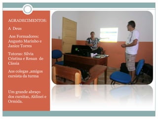 AGRADECIMENTOS:

A Deus
Aos Formadores:
Augusto Marinho e
Janice Torres
Tutoras: Silvia
Cristina e Renan de
Cássia

Aos colegas ,amigos
cursista da turma


Um grande abraço
dos cursitas, Aldinei e
Ormida.
 