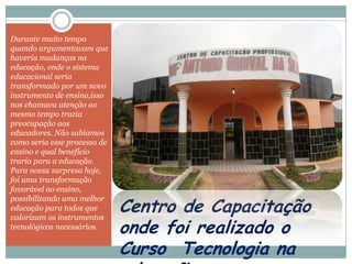 Durante muito tempo
quando argumentavam que
haveria mudanças na
educação, onde o sistema
educacional seria
transformado por um novo
instrumento de ensino,isso
nos chamava atenção ao
mesmo tempo trazia
preocupação aos
educadores. Não sabíamos
como seria esse processo de
ensino e qual benefício
traria para a educação.
Para nossa surpresa hoje,
foi uma transformação
favorável ao ensino,

                              Centro de Capacitação
possibilitando uma melhor
educação para todos que
valorizam os instrumentos
tecnológicos necessários.
                              onde foi realizado o
                              Curso Tecnologia na
 
