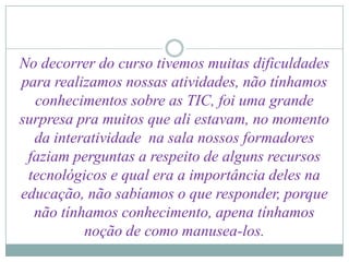 No decorrer do curso tivemos muitas dificuldades
para realizamos nossas atividades, não tínhamos
  conhecimentos sobre as TIC, foi uma grande
surpresa pra muitos que ali estavam, no momento
  da interatividade na sala nossos formadores
 faziam perguntas a respeito de alguns recursos
 tecnológicos e qual era a importância deles na
educação, não sabíamos o que responder, porque
  não tínhamos conhecimento, apena tínhamos
          noção de como manusea-los.
 