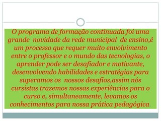 O programa de formação continuada foi uma
grande novidade da rede municipal de ensino,é
  um processo que requer muito envolvimento
 entre o professor e o mundo das tecnologias, o
   aprender pode ser desafiador e motivante,
  desenvolvendo habilidades e estratégias para
    superamos os nossos desafios,assim nós
 cursistas trazemos nossas experiências para o
      curso e, simultaneamente, levamos os
 conhecimentos para nossa prática pedagógica.
 