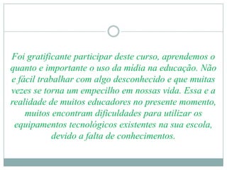 Foi gratificante participar deste curso, aprendemos o
quanto e importante o uso da mídia na educação. Não
e fácil trabalhar com algo desconhecido e que muitas
vezes se torna um empecilho em nossas vida. Essa e a
realidade de muitos educadores no presente momento,
    muitos encontram dificuldades para utilizar os
 equipamentos tecnológicos existentes na sua escola,
            devido a falta de conhecimentos.
 