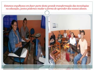 Estamos orgulhosos em fazer parte desta grande transformação das tecnologias
 na educação, juntos podemos mudar a forma de aprender dos nossos alunos.
 