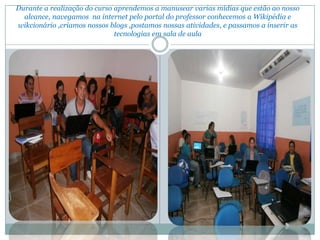Durante a realização do curso aprendemos a manusear varias mídias que estão ao nosso
  alcance, navegamos na internet pelo portal do professor conhecemos a Wikipédia e
wikcionário ,criamos nossos blogs ,postamos nossas atividades, e passamos a inserir as
                              tecnologias em sala de aula
 