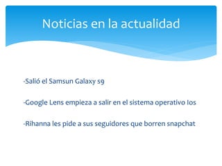-Salió el Samsun Galaxy s9
-Google Lens empieza a salir en el sistema operativo Ios
-Rihanna les pide a sus seguidores que borren snapchat
Noticias en la actualidad
 