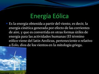 Energía Eólica
 Es la energía obtenida a partir del viento, es decir, la
energía cinética generada por efecto de las corrientes
de aire, y que es convertida en otras formas útiles de
energía para las actividades humanas (El término
eólico viene del latín Aeolicus, perteneciente o relativo
a Eolo, dios de los vientos en la mitología griega.
 