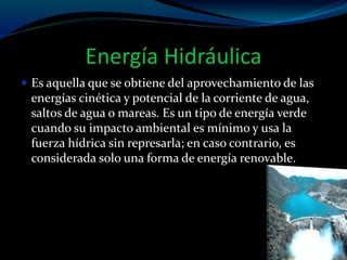 Energía Hidráulica
 Es aquella que se obtiene del aprovechamiento de las
energías cinética y potencial de la corriente de agua,
saltos de agua o mareas. Es un tipo de energía verde
cuando su impacto ambiental es mínimo y usa la
fuerza hídrica sin represarla; en caso contrario, es
considerada solo una forma de energía renovable.
 